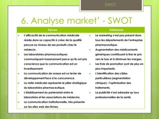 SWOT



6. Analyse market’ - SWOT
                    Forces                                       Faiblesses
L’efficacité de la communication médicale             Le marketing n’est pas présent dans
réside dans sa capacité à créer de la qualité         tous les départements de l’entreprise
perçue au niveau de ses produits chez le              pharmaceutique.
médecin.                                              Augmentation des médicaments
Les laboratoires pharmaceutiques                      génériques contribuant à tirer le prix
communiquent massivement parce qu’ils ont pris        vers le bas et à diminuer les marges.
conscience que la communication est un                Les frais de promotion sont de plus en
investissement.                                       plus importants.
La communication de masse est un levier de            L’identification des cibles
développement face à la concurrence.                  particulières (segmentation
La visite médicale représente le pilier stratégique   clinique) : l’optimisation des
du laboratoire pharmaceutique.                        traitements.
L’établissement du partenariat entre le               La publicité n’est adressée qu’aux
laboratoire et les associations de médecins.          professionnelles de la santé.
La communication institutionnelle, très présente
sur les sites web des firmes.
 