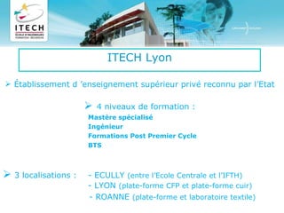 ITECH Lyon Établissement d ’enseignement supérieur privé reconnu par l’Etat    4 niveaux de formation : Mastère spécialisé  Ingénieur Formations Post Premier Cycle BTS   3 localisations :  - ECULLY  (entre l’Ecole Centrale et l’IFTH) - LYON  (plate-forme CFP et plate-forme cuir)   - ROANNE  (plate-forme et laboratoire textile)   4 Plate formes technologiques  ( Textile, Cuir, Plasturgie, Chimie) 