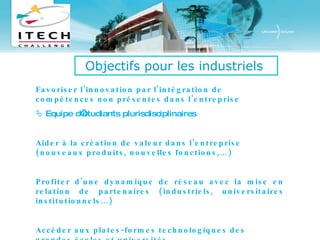 Favoriser l’innovation par l’intégration de compétences non présentes dans l’entreprise    Equipe d’étudiants plurisdisciplinaires Aider à la création de valeur dans l’entreprise (nouveaux produits, nouvelles fonctions,…) Profiter d’une dynamique de réseau avec la mise en relation de partenaires (industriels, universitaires institutionnels…) Accéder aux plates-formes technologiques des grandes écoles et universités Objectifs pour les industriels   
