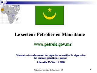 Le secteur Pétrolier en Mauritanie  Séminaire de renforcement des capacités en matière de négociation des contrats pétroliers et gaziers  Libreville 27-30 avril 2008 www.petrole.gov.mr   