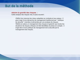 réduire la gravité des risques :
Cette analyse des risques vise, le plus souvent :
Définir les mesures les mieux adaptées au contexte et aux enjeux : il
peut s'agir d'une démarche de management traditionnel par " politique
de sécurité " orientée et alimentée par une analyse de risques.
Mettre en place un management des risques et garantir que toutes les
situations de risques critiques ont été identifiées et prises en compte : il
s'agit alors d'une politique de management de la sécurité par le
management des risques.
But de la méthode
 