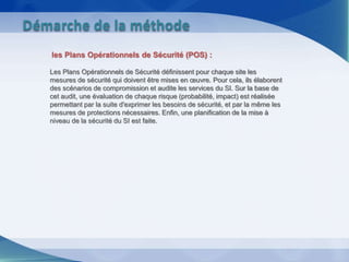 les Plans Opérationnels de Sécurité (POS) :
Les Plans Opérationnels de Sécurité définissent pour chaque site les
mesures de sécurité qui doivent être mises en œuvre. Pour cela, ils élaborent
des scénarios de compromission et audite les services du SI. Sur la base de
cet audit, une évaluation de chaque risque (probabilité, impact) est réalisée
permettant par la suite d'exprimer les besoins de sécurité, et par la même les
mesures de protections nécessaires. Enfin, une planification de la mise à
niveau de la sécurité du SI est faite.
Démarche de la méthode
 