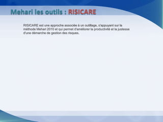 RISICARE est une approche associée à un outillage, s'appuyant sur la
méthode Mehari 2010 et qui permet d'améliorer la productivité et la justesse
d'une démarche de gestion des risques.
Mehari les outils : RISICARE
 
