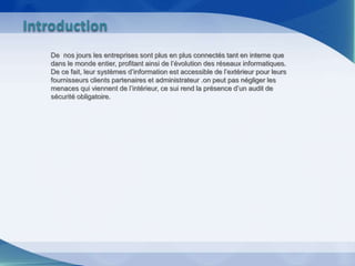 De nos jours les entreprises sont plus en plus connectés tant en interne que
dans le monde entier, profitant ainsi de l’évolution des réseaux informatiques.
De ce fait, leur systèmes d’information est accessible de l’extérieur pour leurs
fournisseurs clients partenaires et administrateur .on peut pas négliger les
menaces qui viennent de l’intérieur, ce sui rend la présence d’un audit de
sécurité obligatoire.
Introduction
 