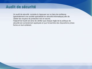 Un audit de sécurité consiste à s'appuyer sur un tiers de confiance
(généralement une société spécialisée en sécurité informatique) afin de
valider les moyens de protection mis en œuvre.
l'objectif de l'audit est ainsi de vérifier que chaque règle de la politique de
sécurité est correctement appliquée et que l'ensemble des dispositions prises
forme un tout cohérent.
Audit de sécurité
 