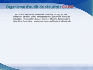Le Club de la Sécurité de l'Information Français (CLUSIF) est une
association à but non lucratif d'entreprises et de collectivités réunies en
groupes de réflexion et d'échanges autour de différents domaines de la
sécurité de l'information : gestion des risques, politiques de sécurité, etc.
Organisme d’audit de sécurité : CLUSIF
 