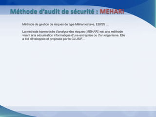 Méthode de gestion de risques de type Méhari octave, EBIOS …
La méthode harmonisée d'analyse des risques (MEHARI) est une méthode
visant à la sécurisation informatique d'une entreprise ou d'un organisme. Elle
a été développée et proposée par le CLUSIF…
Méthode d’audit de sécurité : MEHARI
 