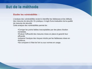 Etudier les vulnérabilités :
L'analyse des vulnérabilités revient à identifier les faiblesses et les défauts
des mesures de sécurité. En pratique, il s'agit d'une évaluation de la qualité
de mesures de sécurité.
Cette analyse des vulnérabilités permet de :
Corriger les points faibles inacceptables par des plans d'action
immédiats.
Évaluer l'efficacité des mesures mises en place et garantir leur
efficacité.
préparer l'analyse des risques induits par les faiblesses mises en
évidence.
Se comparer à l'état de l'art ou aux normes en usage.
But de la méthode
 