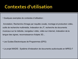 Quelques exemples de contextes d’utilisation :   Annotation, Recherche d'image par requête vocale, montage et production vidéo, outils de recherche multimédia, Indexation de JT, recherche de documents musicaux sur la mélodie, navigateur vidéo, vidéo sur internet, indexation de la langue des signes, reconnaissance d'objets 3D...  Les Guides Electroniques de Programmes (EPG) Le projet MADIS : Système d'indexation de documents audiovisuels en MPEG-7 