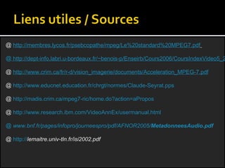 http://membres.lycos.fr/psebcopathe/mpeg/Le%20standard%20MPEG7.pdf    http://dept-info.labri.u-bordeaux.fr/~benois-p/Enseirb/Cours2006/CoursIndexVideo5_2006MPEG7.ppt#259,5,Eléments%20du%20standard(II) http://www.crim.ca/fr/r-d/vision_imagerie/documents/Acceleration_MPEG-7.pdf http://www.educnet.education.fr/chrgt/normes/Claude-Seyrat.pps http://madis.crim.ca/mpeg7-ric/home.do?action=aPropos http://www.research.ibm.com/VideoAnnEx/usermanual.html  www.bnf.fr/pages/infopro/journeespro/pdf/AFNOR2005/ Metadonnees Audio.pdf http:// lemaitre.univ-tln.fr/isi2002.pdf   