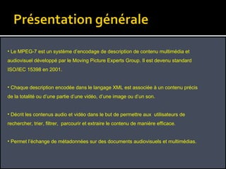 Le MPEG-7 est un système d’encodage de description de contenu multimédia et audiovisuel développé par le Moving Picture Experts Group. Il est devenu standard ISO/IEC 15398 en 2001. Chaque description encodée dans le langage XML est associée à un contenu précis de la totalité ou d’une partie d’une vidéo, d’une image ou d’un son.  Décrit les contenus audio et vidéo dans le but de permettre aux  utilisateurs de rechercher, trier, filtrer,  parcourir et extraire le contenu de manière efficace.  Permet l’échange de métadonnées sur des documents audiovisuels et multimédias. 