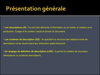 Les  descripteurs (D)  :  Ce sont des éléments d’information sur le média, la création et la production, l'usage et le contenu visuel et sonore du document. Les  schémas de description (SD)  :  Ils spécifient la structure des relations entre les descripteurs et les situent dans leur dimension spatio-temporel. Un  langage de définition de description (LDD) :  Il permet la création de nouveaux descripteurs ou schémas descripteurs. 