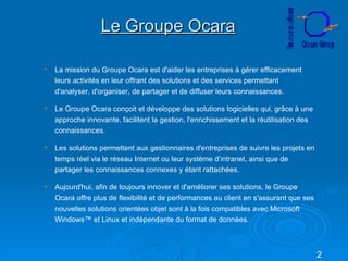 Le Groupe Ocara La mission du Groupe Ocara est d'aider les entreprises à gérer efficacement leurs activités en leur offrant des solutions et des services permettant d'analyser, d'organiser, de partager et de diffuser leurs connaissances. Le Groupe Ocara conçoit et développe des solutions logicielles qui, grâce à une approche innovante, facilitent la gestion, l'enrichissement et la réutilisation des connaissances. Les solutions permettent aux gestionnaires d'entreprises de suivre les projets en temps réel via le réseau Internet ou leur système d’intranet, ainsi que de partager les connaissances connexes y étant rattachées. Aujourd'hui, afin de toujours innover et d'améliorer ses solutions, le Groupe Ocara offre plus de flexibilité et de performances au client en s'assurant que ses nouvelles solutions orientées objet sont à la fois compatibles avec Microsoft Windows™ et Linux et indépendante du format de données. 