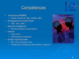 Compétences Architecture RDBMS Oracle, Oracle Lite, SQL, MySQL, DB2,… Développement Orienté Objet UML, Java, J2EE,… Business Intelligence Business Objects, Crystal Report Internet Flash, PHP,… Web Design & Graphisme Gestion Opérationnelle OS : Linux, Windows, Unix Infrastructure (Clustering, SAN, Réseau, Telecom) 