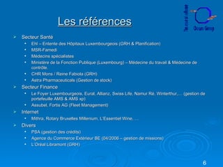 Les références Secteur Santé Ehl – Entente des Hôpitaux Luxembourgeois (GRH & Planification) MSR-Famedi Médecins spécialistes Ministère de la Fonction Publique (Luxembourg) – Médecine du travail & Médecine de contrôle. CHR Mons / Reine Fabiola (GRH) Astra Pharmaceuticals (Gestion de stock) Secteur Finance Le Foyer Luxembourgeois, Eural, Allianz, Swiss Life, Namur Ré, Winterthur,… (gestion de portefeuille AMS & AMS xp) Assubel, Fortis AG (Fleet Management) Internet Mithra, Rotary Bruxelles Millenium, L’Essentiel Wine, … Divers PSA (gestion des crédits) Agence du Commerce Extérieur BE (04/2006 – gestion de missions) L’Oréal Libramont (GRH) 