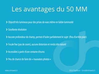 Les avantages du 50 MM
Objectif très lumineux pour des prises de vues même en faible luminosité
Excellente résolution
Aucune profondeur de champ, permet d’isoler parfaitement le sujet (flou d’arrière plan)
Focale fixe (pas de zoom), aucune distorsion et rendu très naturel
Accessible à partir d’une centaine d’euros
Peu de chance de faire de « mauvaises photos »
www.ohmyweb.fr Brice Papillaud – brice@ohmyweb.fr
 