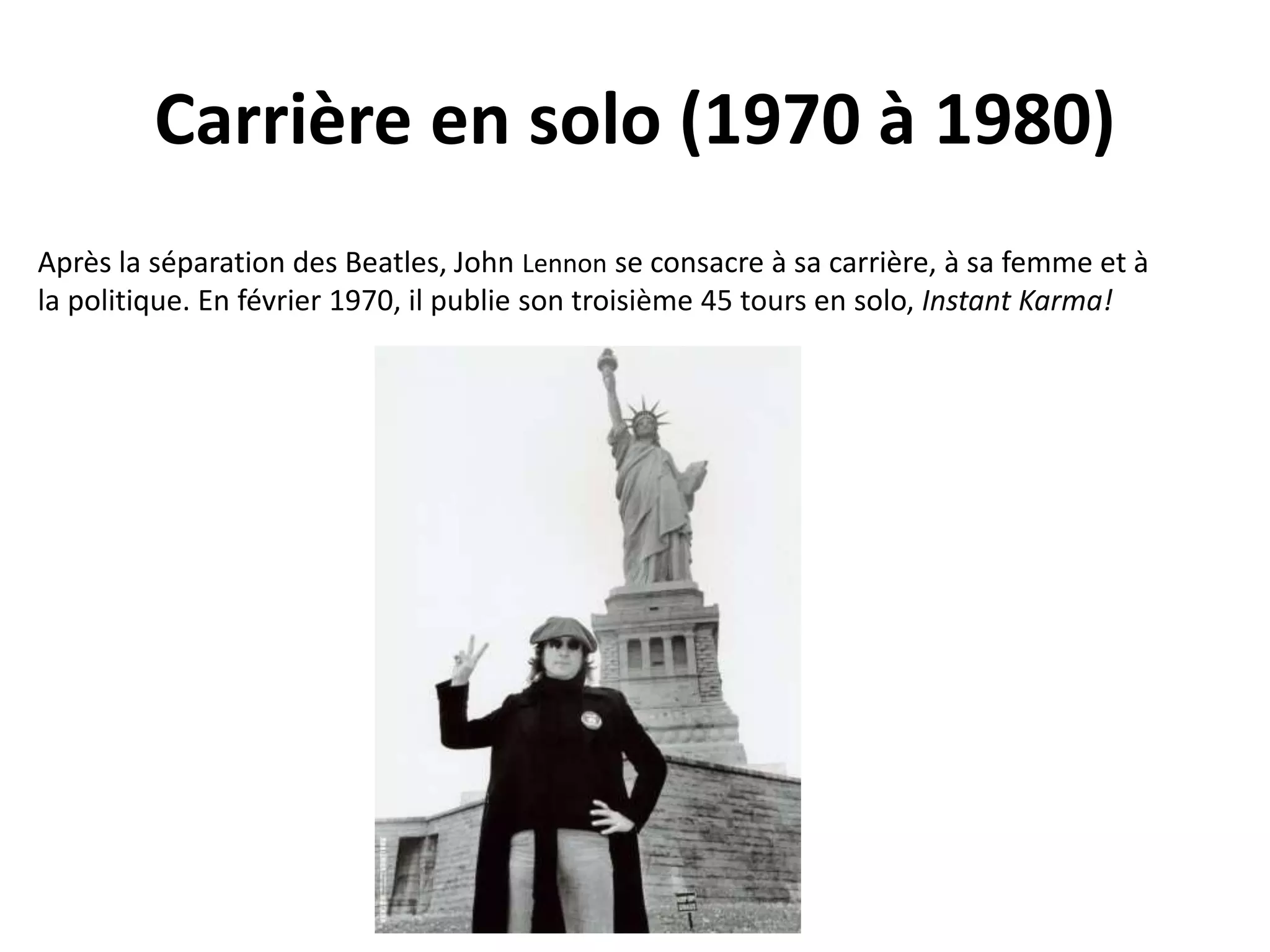 Carrière en solo (1970 à 1980)
Après la séparation des Beatles, John Lennon se consacre à sa carrière, à sa femme et à
la politique. En février 1970, il publie son troisième 45 tours en solo, Instant Karma!