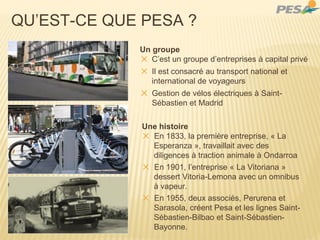 QU’EST-CE QUE PESA ?
Un groupe
✕ C’est un groupe d’entreprises à capital privé
✕ Il est consacré au transport national et
international de voyageurs
✕ Gestion de vélos électriques à Saint-
Sébastien et Madrid
Une histoire
✕ En 1833, la première entreprise, « La
Esperanza », travaillait avec des
diligences à traction animale à Ondarroa
✕ En 1901, l’entreprise « La Vitoriana »
dessert Vitoria-Lemona avec un omnibus
à vapeur.
✕ En 1955, deux associés, Perurena et
Sarasola, créent Pesa et les lignes Saint-
Sébastien-Bilbao et Saint-Sébastien-
Bayonne.
 