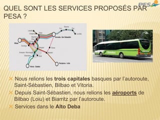 QUEL SONT LES SERVICES PROPOSÉS PAR
PESA ?
✕ Nous relions les trois capitales basques par l’autoroute,
Saint-Sébastien, Bilbao et Vitoria.
✕ Depuis Saint-Sébastien, nous relions les aéroports de
Bilbao (Loiu) et Biarritz par l’autoroute.
✕ Services dans le Alto Deba
 