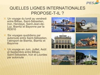 QUELLES LIGNES INTERNATIONALES
PROPOSE-T-IL ?
✕ Un voyage du lundi au vendredi
entre Bilbao, Saint-Sébastien,
Irún, Hendaye, Saint-Jean-de-
Luz, Biarritz et Bayonne par la
RD810
✕ Six voyages quotidiens par
autoroute entre Saint-Sébastien,
l’aéroport de Biarritz, Biarritz et
Bayonne
✕ Un voyage en Juin, Juillet, Août
et Septembre entre Bilbao,
Saint-Sébastien, Irún et Lourdes
par autoroute
 