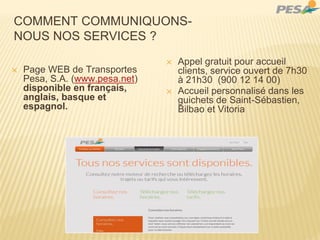 COMMENT COMMUNIQUONS-
NOUS NOS SERVICES ?
✕ Page WEB de Transportes
Pesa, S.A. (www.pesa.net)
disponible en français,
anglais, basque et
espagnol.
✕ Appel gratuit pour accueil
clients, service ouvert de 7h30
à 21h30 (900 12 14 00)
✕ Accueil personnalisé dans les
guichets de Saint-Sébastien,
Bilbao et Vitoria
 