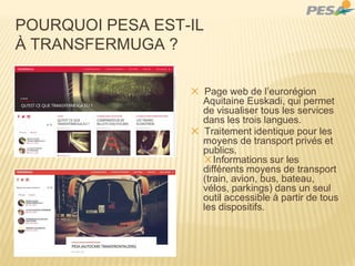 POURQUOI PESA EST-IL
À TRANSFERMUGA ?
✕ Page web de l’eurorégion
Aquitaine Euskadi, qui permet
de visualiser tous les services
dans les trois langues.
✕ Traitement identique pour les
moyens de transport privés et
publics.
✕Informations sur les
différents moyens de transport
(train, avion, bus, bateau,
vélos, parkings) dans un seul
outil accessible à partir de tous
les dispositifs.
 