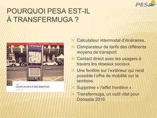✕ Calculateur intermodal d’itinéraires.
✕ Comparateur de tarifs des différents
moyens de transport.
✕ Contact direct avec les usagers à
travers les réseaux sociaux.
✕ Une fenêtre sur l’extérieur qui rend
possible l’offre de mobilité sur le
territoire.
✕ Supprime « l’effet frontière ».
✕ Transfermuga, un outil vital pour
Donostia 2016
POURQUOI PESA EST-IL
À TRANSFERMUGA ?
 
