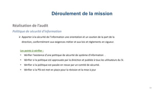 Déroulement de la mission
Réalisation de l’audit
Politique de sécurité d’information
 Apporter à la sécurité de l’information une orientation et un soutien de la part de la
direction, conformément aux exigences métier et aux lois et règlements en vigueur.
14
Les points à vérifier :
• Vérifier l'existence d'une politique de sécurité de système d'information .
• Vérifier si la politique est approuvée par la direction et publiée à tous les utilisateurs du SI.
• Vérifier si la politique est passée en revue par un comité de sécurité.
• Vérifier si la PSI est met en place pour la révision et la mise à jour
 