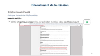 Déroulement de la mission
Réalisation de l’audit
Politique de sécurité d’information
Les points à vérifier:
16
 Vérifier si la politique est approuvée par la direction et publiée à tous les utilisateurs du SI 4
 
