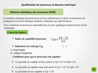Maitrise statistique des processus (MSP)
Qualification du processus et dossiers technique
La maitrise statistique des processus est une méthode pour évaluer un processus de
production en état de fabriquer produits conformes aux spécifications
Vise à maîtriser un processus mesurable par un suivi graphique temporel basé sur les
statistiques
Calcul des indices
 Indice de capabilité processus 𝐶𝑝=
𝐿𝑠− 𝐿𝑖
6 𝑠
 Indicateur de centrage Cpk
{ , }
s : écart-type
X : valeur moyenne
Conditions pour que le processus soit capable :
Le procédé est capable et bien centré si Cp>1.67 et Cpk>1.67
Le procédé est capable mais mal centré si Cp >1.67 et Cpk<1.67
Le procédé est non capable si Cp <1.67
45
 