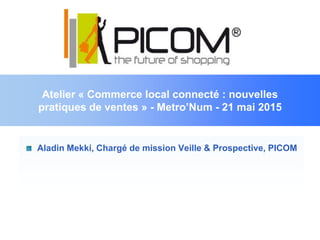 Atelier « Commerce local connecté : nouvelles
pratiques de ventes » - Metro’Num - 21 mai 2015
Aladin Mekki, Chargé de mission Veille & Prospective, PICOM
 