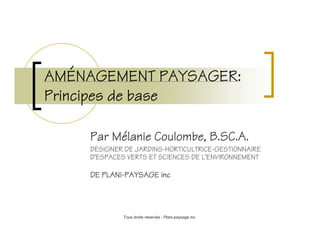AMÉ
AMÉNAGEMENT PAYSAGER:
                  PAYSAGER:
Principes de base

      Par Mélanie Coulombe, B.SC.A.
          Mé
      DESIGNER DE JARDINS-HORTICULTRICE-GESTIONNAIRE
      D’ESPACES VERTS ET SCIENCES DE L’ENVIRONNEMENT

         PLANI-
      DE PLANI-PAYSAGE inc




              Tous droits réservés - Plani-paysage inc.
 