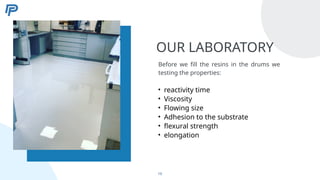 OUR LABORATORY
Before we fill the resins in the drums we
testing the properties:
• reactivity time
• Viscosity
• Flowing size
• Adhesion to the substrate
• flexural strength
• elongation
10
 