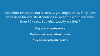 They are not epoxy resins
Plastifloor resins are not as new as you might think. They have
been used for industrial coatings all over the world for more
than 70 years. But what exactly are they?
They are not polyester resins
They are not polyurethane resins
 