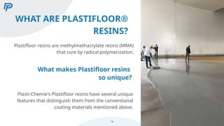 WHAT ARE PLASTIFLOOR®
RESINS?
What makes Plastifloor resins
so unique?
Plasti-Chemie's Plastifloor resins have several unique
features that distinguish them from the conventional
coating materials mentioned above.
16
Plastifloor resins are methylmethacrylate resins (MMA)
that cure by radical polymerization.
 