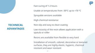 TECHNICAL
ADVANTAGES
Fast curing of 1-2 hours
Usable at temperatures from -30°C up to +70 °C
Sprayable versions available
High chemical resistance
Non-slip and easy to clean coating
Low viscosity of the resin allows application with a
spatula or roller
Resins are available from flexible to very hard
Installation of smooth, colored, decorative or textured
surfaces, they are highly elastic, hygienic, chemical
resistant and wear resistant
17
 
