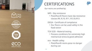 CERTIFICATIONS
Our resins are certified by:
MPI - Slip resistance
• Plastifloor® floors have slip resistance
classes R9, R,10, R11, R12 & R13
ISEGA - Certificate of compilance
• Our floors can be used safely in the
food sector
TÜV SÜD - Material testing
• Possess conditions for extremely high
mechanical stress & good adhesion
eco - Health safety
• Plastifloor® resins pose no danger
during use
19
 