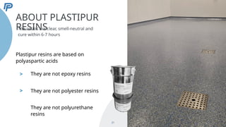 >
>
ABOUT PLASTIPUR
RESINS
The resins are clear, smell-neutral and
cure within 6-7 hours
21
Plastipur resins are based on
polyaspartic acids
They are not epoxy resins
They are not polyester resins
They are not polyurethane
resins
 