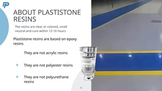 >
>
ABOUT PLASTISTONE
RESINS
The resins are clear or colored, smell
neutral and cure within 12-16 hours
23
Plastistone resins are based on epoxy
resins
They are not acrylic resins
They are not polyester resins
They are not polyurethane
resins
 