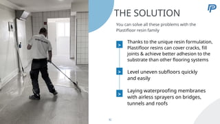 >
Laying waterproofing membranes
with airless sprayers on bridges,
tunnels and roofs
32
THE SOLUTION
You can solve all these problems with the
Plastifloor resin family
>
Thanks to the unique resin formulation,
Plastifloor resins can cover cracks, fill
joints & achieve better adhesion to the
substrate than other flooring systems
Level uneven subfloors quickly
and easily
>
 