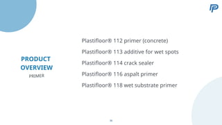 PRODUCT
OVERVIEW
Plastifloor® 113 additive for wet spots
Plastifloor® 114 crack sealer
Plastifloor® 116 aspalt primer
Plastifloor® 118 wet substrate primer
Plastifloor® 112 primer (concrete)
PRIMER
38
 
