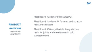 PRODUCT
overview
Plastifloor® hardener M for matt and scratch-
resistant sealcoats
Plastifloor® 430 very flexible, lowly viscous
resin for joints and membranes in cold
storage rooms
Plastifloor® hardener 50W(50%BPO)
HARDENER &
JOINT FILLER
41
 