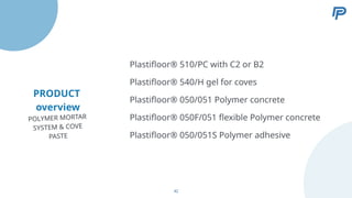 PRODUCT
overview
Plastifloor® 540/H gel for coves
Plastifloor® 050/051 Polymer concrete
Plastifloor® 050F/051 flexible Polymer concrete
Plastifloor® 050/051S Polymer adhesive
Plastifloor® 510/PC with C2 or B2
POLYMER MORTAR
SYSTEM & COVE
PASTE
42
 