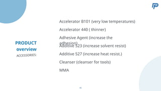 PRODUCT
overview
Accelerator 440 ( thinner)
Adhesive Agent (increase the
adhesion)
Additive 523 (increase solvent resist)
Additive 527 (increase heat resist.)
Accelerator B101 (very low temperatures)
ACCESSORIES:
Cleanser (cleanser for tools)
MMA
43
 