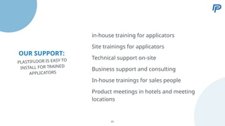 OUR SUPPORT:
Site trainings for applicators
Technical support on-site
Business support and consulting
In-house trainings for sales people
in-house training for applicators
PLASTIFLOOR IS EASY TO
INSTALL FOR TRAINED
APPLICATORS
Product meetings in hotels and meeting
locations
65
 