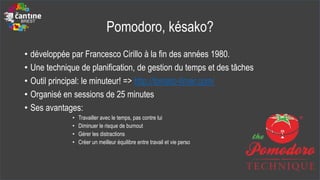 Pomodoro, késako?
• développée par Francesco Cirillo à la fin des années 1980.
• Une technique de planification, de gestion du temps et des tâches
• Outil principal: le minuteur! => http://tomato-timer.com/
• Organisé en sessions de 25 minutes
• Ses avantages:
• Travailler avec le temps, pas contre lui
• Diminuer le risque de burnout
• Gérer les distractions
• Créer un meilleur équilibre entre travail et vie perso
 