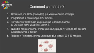Comment ça marche?
1. Choisissez une tâche (pomodori) que vous souhaitez accomplir
2. Programmez le minuteur pour 25 minutes
3. Travaillez sur cette tâche jusqu’à ce que le minuteur sonne.
Si une autre tâche vous vient, notez-la.
4. Quand le minuteur sonne, prenez une courte pause => elle ne doit pas être
en relation avec le travail!
5. Tous les 4 Pomodoro, prenez une pause plus longue: 20 à 30 minutes.
 