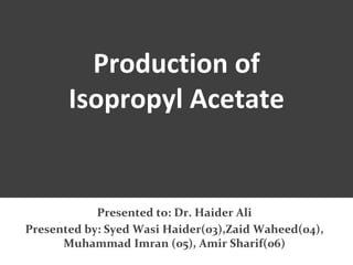 Production of
Isopropyl Acetate
Presented to: Dr. Haider Ali
Presented by: Syed Wasi Haider(03),Zaid Waheed(04),
Muhammad Imran (05), Amir Sharif(06)
 