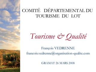 COMITÉ DÉPARTEMENTAL DU
    TOURISME DU LOT



   Tourisme  Qualité
            François VEDRENNE
 francois.vedrenne@organisation-qualite.com

          GRAMAT 26 MARS 2008
 