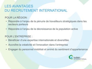 LES AVANTAGES
DU RECRUTEMENT INTERNATIONAL
POUR LA RÉGION :
 • Répondre à l’enjeu de la pénurie de travailleurs stratégiques dans les
   secteurs porteurs
• Répondre à l’enjeu de la décroissance de la population active

POUR L’ENTREPRISE :
 • Bénéficier d’une expertise internationale et diversifiée
• Accroître la créativité et l’innovation dans l’entreprise
• Engager du personnel mobilisé et animé du sentiment d’appartenance
 